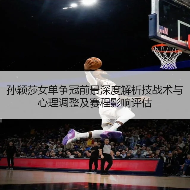 孙颖莎女单争冠前景深度解析技战术与心理调整及赛程影响评估